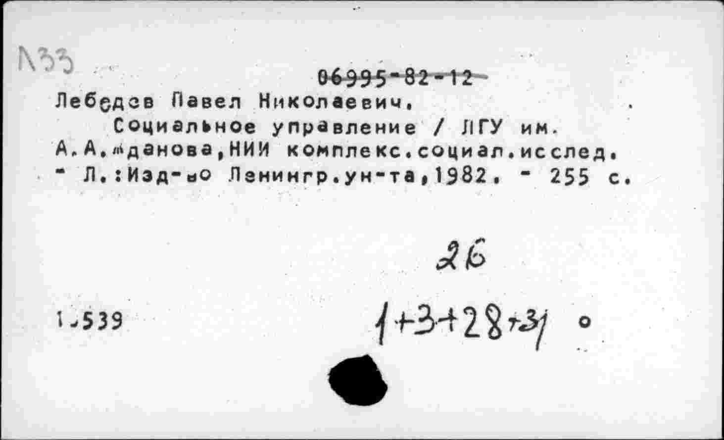 ﻿
06995"82-12
Лебедев Павел Николаевич,
Социальное управление / ЛГУ им. А.А,Жданова,НИИ комплекс.социал.исслед. “ Л.:Иэд-ьО Ленингр.ун-та,1982. “ 255 с.
U539
У ьЗн-2§гЗ/